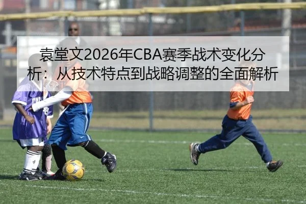 袁堂文2026年CBA赛季战术变化分析：从技术特点到战略调整的全面解析